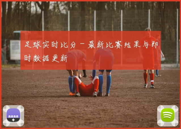 足球实时比分 - 最新比赛结果与即时数据更新