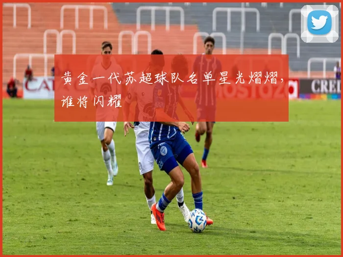 黄金一代苏超球队名单星光熠熠，谁将闪耀