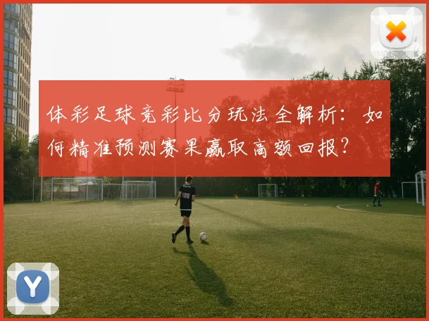 体彩足球竞彩比分玩法全解析:如何精准预测赛果赢取高额回报?