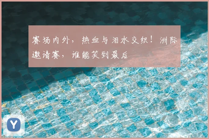 赛场内外，热血与泪水交织！洲际邀请赛，谁能笑到最后