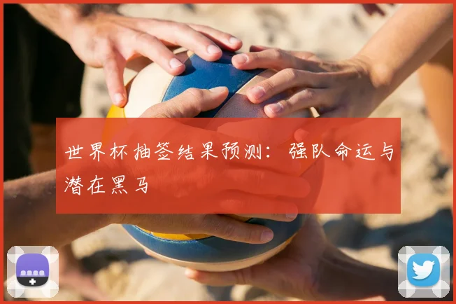 世界杯抽签结果预测：强队命运与潜在黑马
