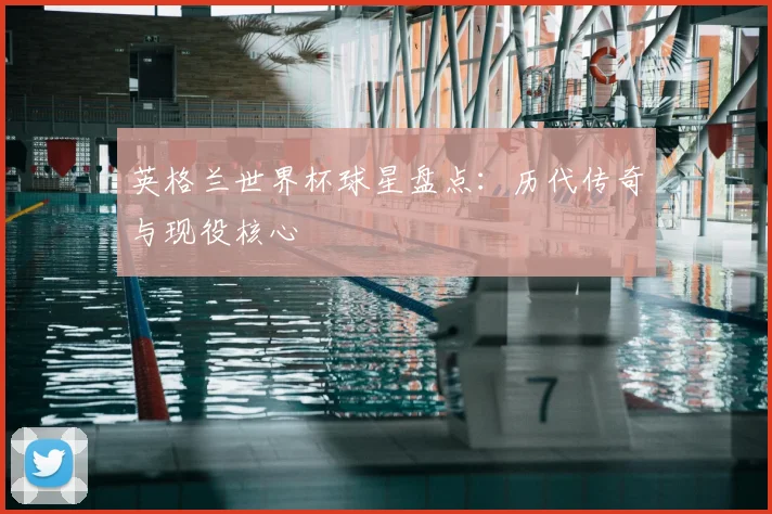 英格兰世界杯球星盘点:历代传奇与现役核心
