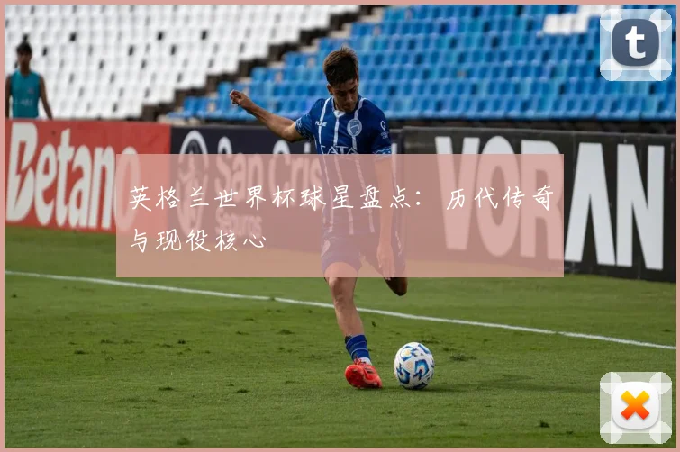 英格兰世界杯球星盘点:历代传奇与现役核心