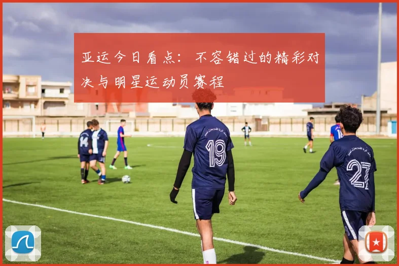 亚运今日看点：不容错过的精彩对决与明星运动员赛程