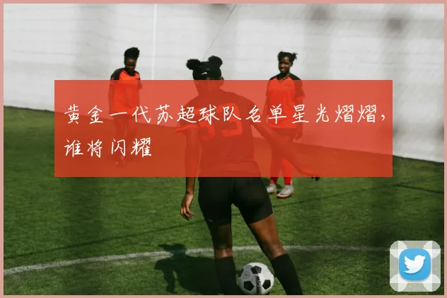 黄金一代苏超球队名单星光熠熠，谁将闪耀