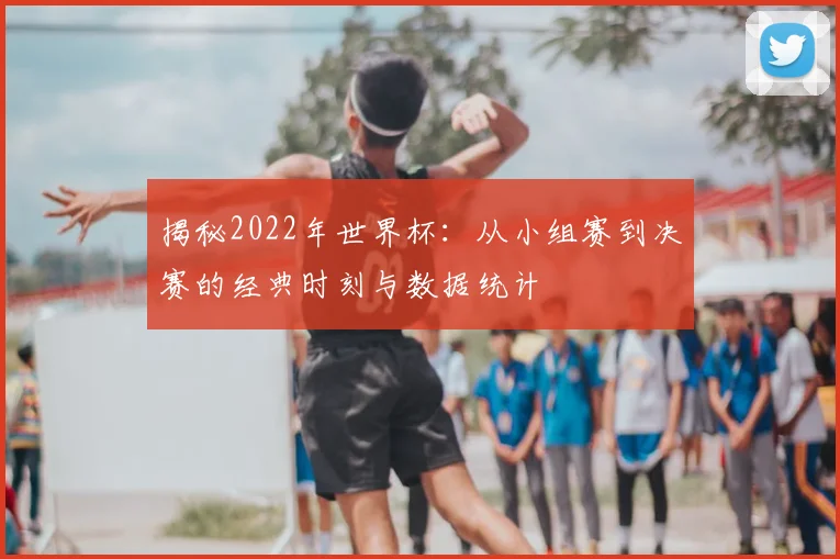 揭秘2022年世界杯:从小组赛到决赛的经典时刻与数据统计
